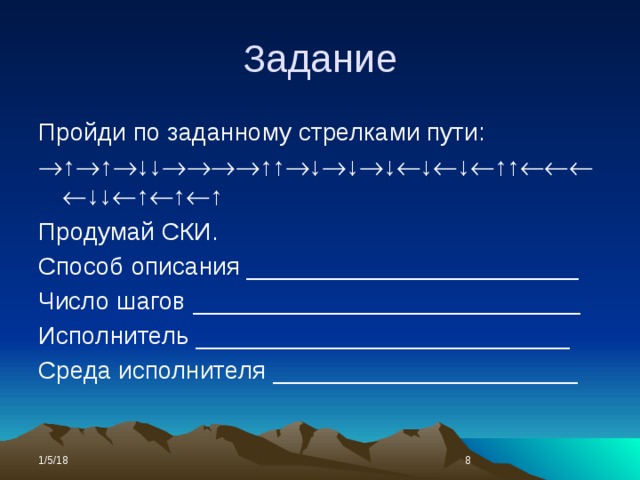 Задание Пройди по заданному стрелками пути:  ↑  ↑  ↓↓  ↑↑  ↓  ↓  ↓  ↓  ↓  ↑↑  ↓↓  ↑  ↑  ↑ Продумай СКИ. Способ описания ________________________ Число шагов ____________________________ Исполнитель ___________________________ Среда исполнителя ______________________ 1/5/18  