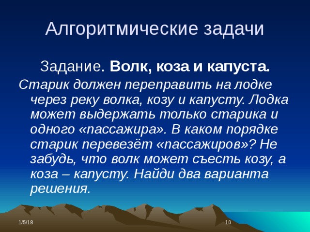 Алгоритмические задачи Задание. Волк, коза и капуста. Старик должен переправить на лодке через реку волка, козу и капусту. Лодка может выдержать только старика и одного «пассажира». В каком порядке старик перевезёт «пассажиров»? Не забудь, что волк может съесть козу, а коза – капусту. Найди два варианта решения. 1/5/18  