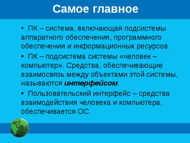 Самое главное  ПК – система, включающая подсистемы аппаратного обеспечения, программного обеспечения и информационных ресурсов.  ПК – подсистема системы «человек – компьютер». Средства, обеспечивающие взаимосвязь между объектами этой системы, называются интерфейсом .  Пользовательский интерфейс – средства взаимодействия человека и компьютера, обеспечивается ОС. 