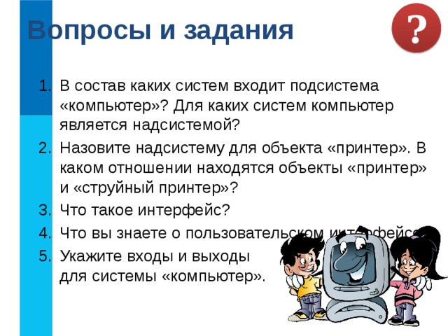 Вопросы и задания ? В состав каких систем входит подсистема «компьютер»? Для каких систем компьютер является надсистемой? Назовите надсистему для объекта «принтер». В каком отношении находятся объекты «принтер» и «струйный принтер»? Что такое интерфейс? Что вы знаете о пользовательском интерфейсе? Укажите входы и выходы  для системы «компьютер». 