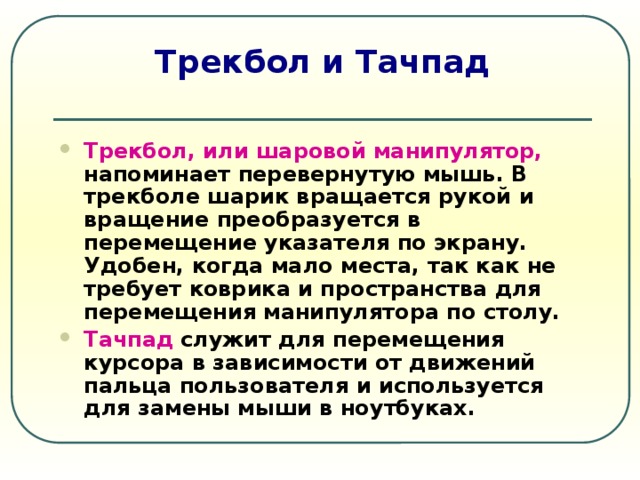 Трекбол и Тачпад Трекбол, или шаровой манипулятор,  напоминает перевернутую мышь. В трекболе шарик вращается рукой и вращение преобразуется в перемещение указателя по экрану. Удобен, когда мало места, так как не требует коврика и пространства для перемещения манипулятора по столу. Тачпад  служит для перемещения курсора в зависимости от движений пальца пользователя и используется для замены мыши в ноутбуках. 