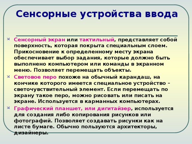 Сенсорные устройства ввода Сенсорный экран или тактильный , представляет собой поверхность, которая покрыта специальным слоем. Прикосновение к определенному месту экрана обеспечивает выбор задания, которые должно быть выполнено компьютером или команды в экранном меню. Позволяет перемещать объекты. Световое перо похоже на обычный карандаш, на кончике которого имеется специальное устройство – светочувствительный элемент. Если перемещать по экрану такое перо, можно рисовать или писать на экране. Используется в карманных компьютерах. Графический планшет, или дигитайзер , используется для создания либо копирования рисунков или фотографий. Позволяет создавать рисунки как на листе бумаге. Обычно пользуются архитекторы, дизайнеры. 