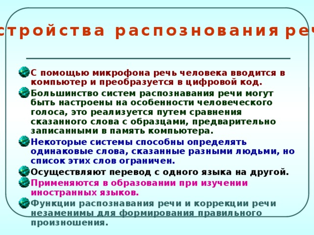 У с т р о й с т в а р а с п о з н о в а н и я р е ч и С помощью микрофона речь человека вводится в компьютер и преобразуется в цифровой код. Большинство систем распознавания речи могут быть настроены на особенности человеческого голоса, это реализуется путем сравнения сказанного слова с образцами, предварительно записанными в память компьютера. Некоторые системы способны определять одинаковые слова, сказанные разными людьми, но список этих слов ограничен. Осуществляют перевод с одного языка на другой. Применяются в образовании при изучении иностранных языков. Функции распознавания речи и коррекции речи незаменимы для формирования правильного произношения.  