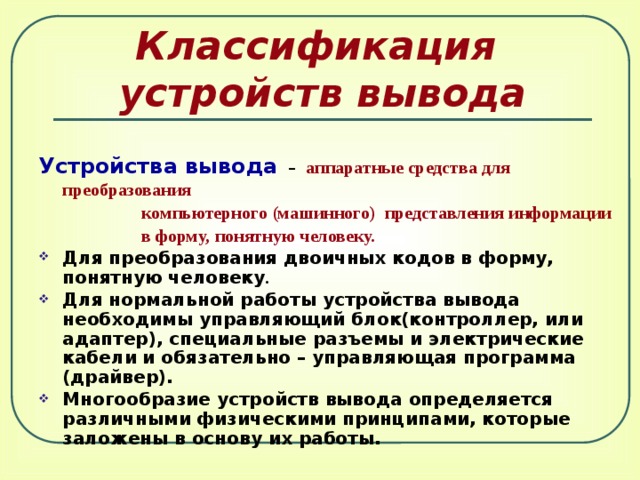 Классификация  устройств вывода Устройства вывода  –  аппаратные средства для преобразования  компьютерного (машинного) представления информации  в форму, понятную человеку. Для преобразования двоичных кодов в форму, понятную человеку .  Для нормальной работы устройства вывода необходимы управляющий блок(контроллер, или адаптер), специальные разъемы и электрические кабели и обязательно – управляющая программа (драйвер). Многообразие устройств вывода определяется различными физическими принципами, которые заложены в основу их работы. 