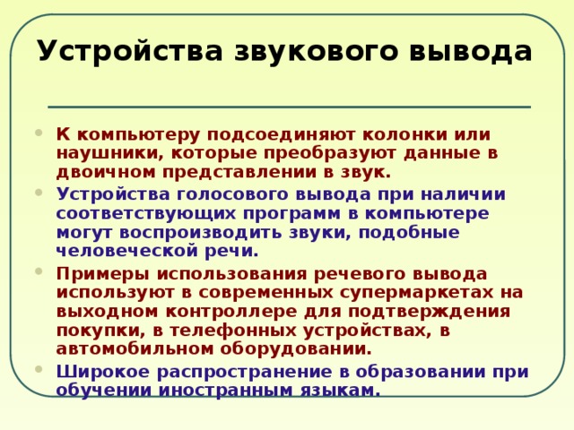 Устройства звукового вывода К компьютеру подсоединяют колонки или наушники, которые преобразуют данные в двоичном представлении в звук. Устройства голосового вывода при наличии соответствующих программ в компьютере могут воспроизводить звуки, подобные человеческой речи. Примеры использования речевого вывода используют в современных супермаркетах на выходном контроллере для подтверждения покупки, в телефонных устройствах, в автомобильном оборудовании. Широкое распространение в образовании при обучении иностранным языкам. 