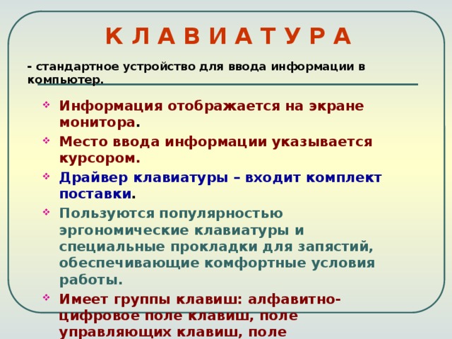 К Л А В И А Т У Р А - стандартное устройство для ввода информации в компьютер. Информация отображается на экране монитора . Место ввода информации указывается курсором. Драйвер клавиатуры – входит комплект поставки . Пользуются популярностью эргономические клавиатуры и специальные прокладки для запястий, обеспечивающие комфортные условия работы. Имеет группы клавиш: алфавитно-цифровое поле клавиш, поле управляющих клавиш, поле функциональных клавиш, поле клавиш управления курсором, поле клавиш малой(цифровой) клавиатуры. 