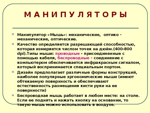 М А Н И П У Л Я Т О Р Ы Манипулятор «Мышь»: механические, оптико – механические, оптические. Качество определяется разрешающей способностью, которая измеряется числом точек на дюйм.(400-800 dpi).Типы мыши: проводные - присоединенные с помощью кабеля, беспроводные – соединение с компьютером обеспечивается инфракрасным сигналом, который воспринимается специальным портом. Дизайн предполагает различные формы конструкций, наиболее популярные эргономические мыши (имеют обтекаемую поверхность и обеспечивают естественность размещения кисти руки на ее поверхности) Беспроводная мышь работает в любом месте: на столе. Если ее поднять и нажать кнопку на основании, то такую мышь можно использовать в воздухе. 