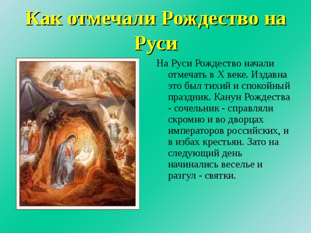 Как отмечали Рождество на Руси На Руси Рождество начали отмечать в Х веке. Издавна это был тихий и спокойный праздник. Канун Рождества - сочельник - справляли скромно и во дворцах императоров российских, и в избах крестьян. Зато на следующий день начинались веселье и разгул - святки. 