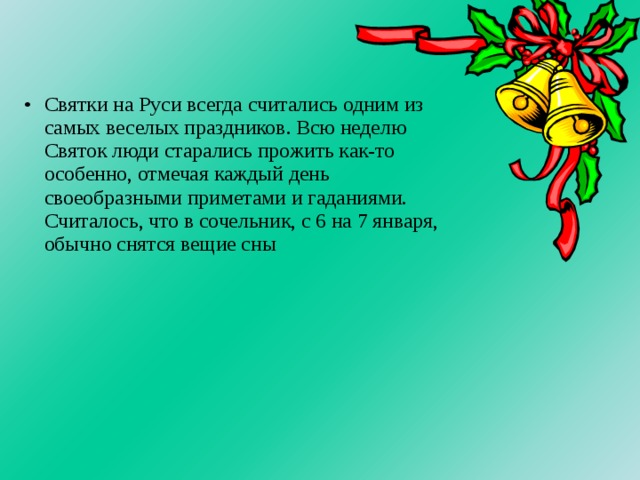 Святки на Руси всегда считались одним из самых веселых праздников. Всю неделю Святок люди старались прожить как-то особенно, отмечая каждый день своеобразными приметами и гаданиями. Считалось, что в сочельник, с 6 на 7 января, обычно снятся вещие сны    