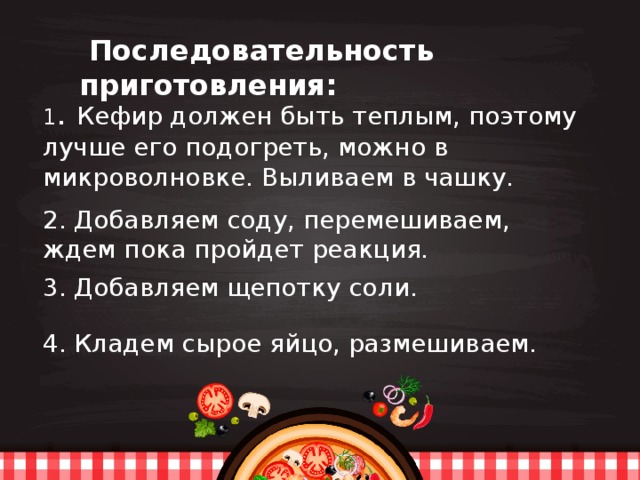    Последовательность приготовления: 1 . Кефир должен быть теплым, поэтому лучше его подогреть, можно в микроволновке. Выливаем в чашку. 2. Добавляем соду, перемешиваем, ждем пока пройдет реакция. 3. Добавляем щепотку соли. 4. Кладем сырое яйцо, размешиваем. 