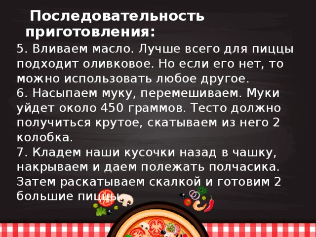  Последовательность приготовления: 5. Вливаем масло. Лучше всего для пиццы подходит оливковое. Но если его нет, то можно использовать любое другое. 6. Насыпаем муку, перемешиваем. Муки уйдет около 450 граммов. Тесто должно получиться крутое, скатываем из него 2 колобка. 7. Кладем наши кусочки назад в чашку, накрываем и даем полежать полчасика. Затем раскатываем скалкой и готовим 2 большие пиццы. 