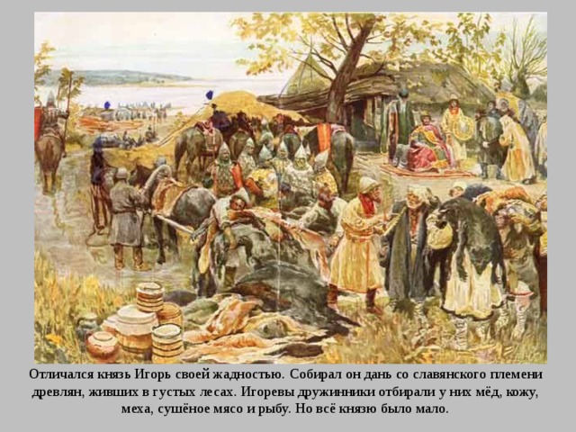 Отличался князь Игорь своей жадностью. Собирал он дань со славянского племени древлян, живших в густых лесах. Игоревы дружинники отбирали у них мёд, кожу, меха, сушёное мясо и рыбу. Но всё князю было мало. 