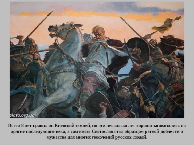 Всего 8 лет правил он Киевской землей, но эти несколько лет хорошо запомнились на долгие последующие века, а сам князь Святослав стал образцом ратной доблести и мужества для многих поколений русских людей. 