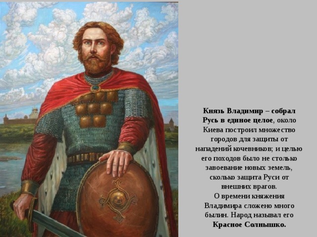 Князь Владимир – собрал Русь в единое целое , около Киева построил множество городов для защиты от нападений кочевников; и целью его походов было не столько завоевание новых земель, сколько защита Руси от внешних врагов. О времени княжения Владимира сложено много былин. Народ называл его Красное Солнышко. 