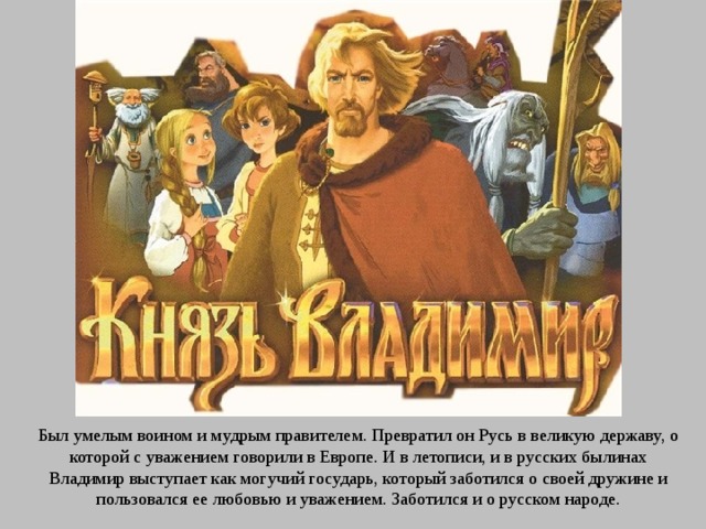 Был умелым воином и мудрым правителем. Превратил он Русь в великую державу, о которой с уважением говорили в Европе. И в летописи, и в русских былинах Владимир выступает как могучий государь, который заботился о своей дружине и пользовался ее любовью и уважением. Заботился и о русском народе. 