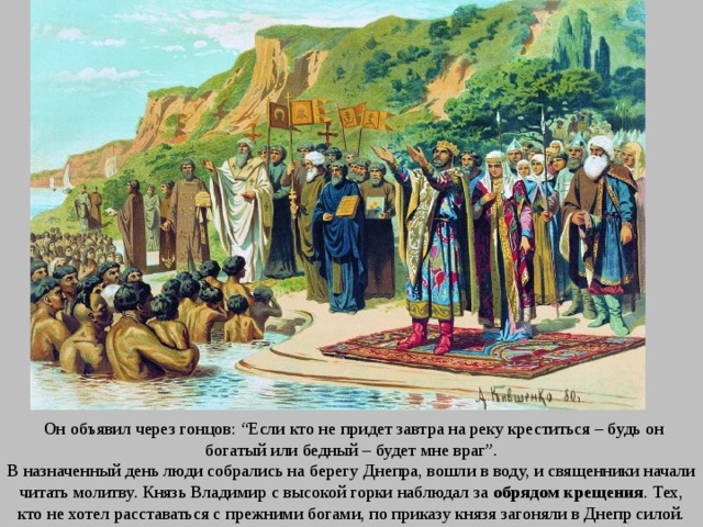  Он объявил через гонцов: “Если кто не придет завтра на реку креститься – будь он богатый или бедный – будет мне враг”. В назначенный день люди собрались на берегу Днепра, вошли в воду, и священники начали читать молитву. Князь Владимир с высокой горки наблюдал за обрядом крещения . Тех, кто не хотел расставаться с прежними богами, по приказу князя загоняли в Днепр силой. 