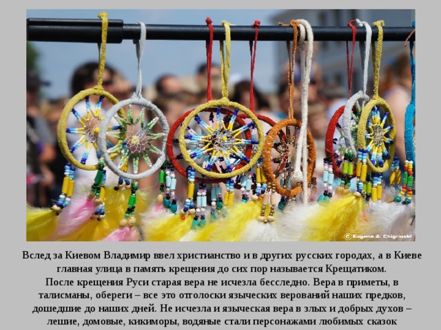 Вслед за Киевом Владимир ввел христианство и в других русских городах, а в Киеве главная улица в память крещения до сих пор называется Крещатиком. После крещения Руси старая вера не исчезла бесследно. Вера в приметы, в талисманы, обереги – все это отголоски языческих верований наших предков, дошедшие до наших дней. Не исчезла и языческая вера в злых и добрых духов – лешие, домовые, кикиморы, водяные стали персонажами любимых сказок 
