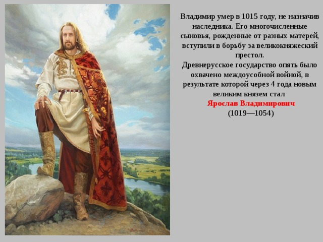 Владимир умер в 1015 году, не назначив наследника. Его многочисленные сыновья, рожденные от разных матерей, вступили в борьбу за великокняжеский престол. Древнерусское государство опять было охвачено междоусобной войной, в результате которой через 4 года новым великим князем стал  Ярослав Владимирович  (1019—1054) 