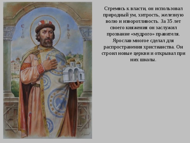Стремясь к власти, он использовал природный ум, хитрость, железную волю и изворотливость. За 35 лет своего княжения он заслужил прозвание «мудрого» правителя. Ярослав многое сделал для распространения христианства. Он строил новые церкви и открывал при них школы.  