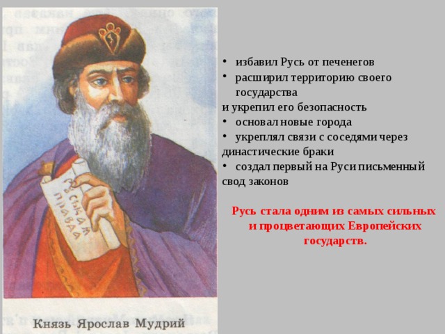 избавил Русь от печенегов расширил территорию своего государства и укрепил его безопасность основал новые города укреплял связи с соседями через династические браки создал первый на Руси письменный свод законов Русь стала одним из самых сильных и процветающих Европейских государств . 