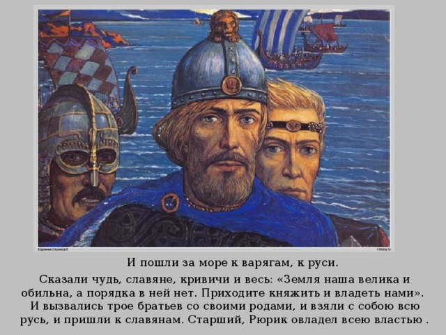 И пошли за море к варягам, к руси. Сказали чудь, славяне, кривичи и весь: «Земля наша велика и обильна, а порядка в ней нет. Приходите княжить и владеть нами». И вызвались трое братьев со своими родами, и взяли с собою всю русь, и пришли к славянам. Старший, Рюрик овладел всею властью . 