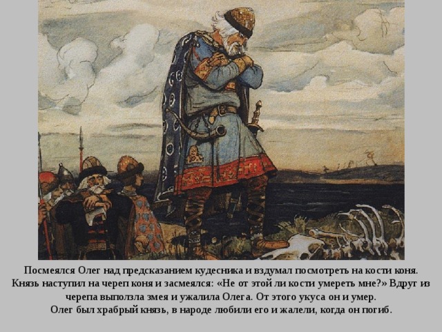 Посмеялся Олег над предсказанием кудесника и вздумал посмотреть на кости коня. Князь наступил на череп коня и засмеялся: «Не от этой ли кости умереть мне?» Вдруг из черепа выползла змея и ужалила Олега. От этого укуса он и умер. Олег был храбрый князь, в народе любили его и жалели, когда он погиб. 