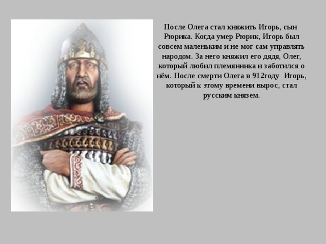 После Олега стал княжить Игорь, сын Рюрика. Когда умер Рюрик, Игорь был совсем маленьким и не мог сам управлять народом. За него княжил его дядя, Олег, который любил племянника и заботился о нём. После смерти Олега в 912году Игорь, который к этому времени вырос, стал русским князем. 