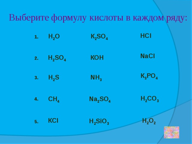 Выберите формулу кислоты в каждом ряду: HCl К 2 SO 4 Н 2 О 1. NaCl КОН Н 2 SO 4 2. К 3 РО 4 Н 2 S NH 3 3. Н 2 CO 3 СН 4 Na 2 SO 4 4. Н 2 О 2 КСl Н 2 SiO 3 5. 