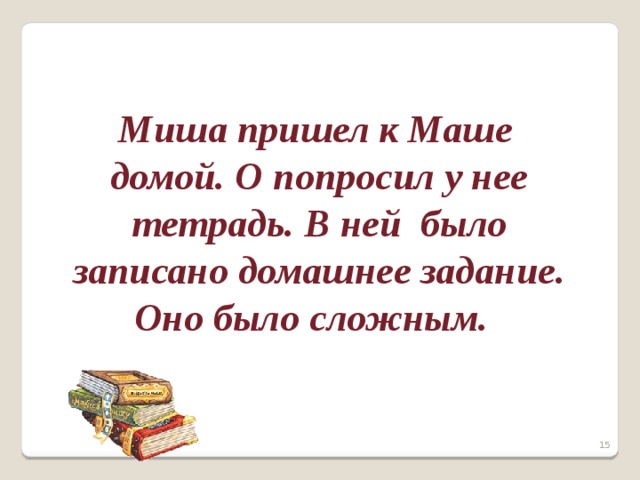   Миша пришел к Маше домой. О попросил у нее тетрадь. В ней было записано домашнее задание. Оно было сложным.    