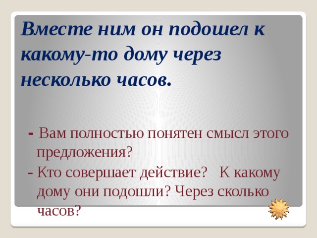 Вместе ним он подошел к какому-то дому через несколько часов. -  Вам полностью понятен смысл этого предложения? - Кто совершает действие? К какому дому они подошли? Через сколько часов?  