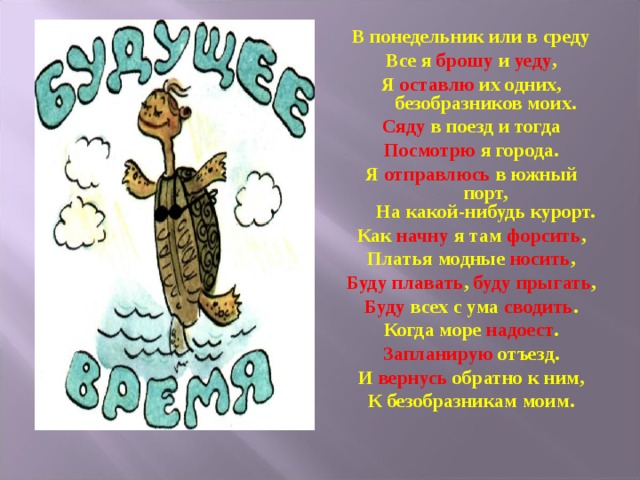 В понедельник или в среду Все я брошу и уеду , Я оставлю их одних,  безобразников моих. Сяду в поезд и тогда Посмотрю я города. Я отправлюсь в южный порт,  На какой-нибудь курорт. Как начну я там форсить , Платья модные носить , Буду плавать , буду прыгать , Буду всех с ума сводить . Когда море надоест . Запланирую отъезд. И вернусь обратно к ним, К безобразникам моим. 