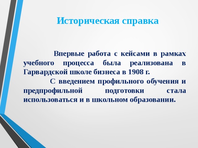 Историческая справка    Впервые работа с кейсами в рамках учебного процесса была реализована в Гарвардской школе бизнеса в 1908 г.  С введением профильного обучения и предпрофильной подготовки стала использоваться и в школьном образовании.  