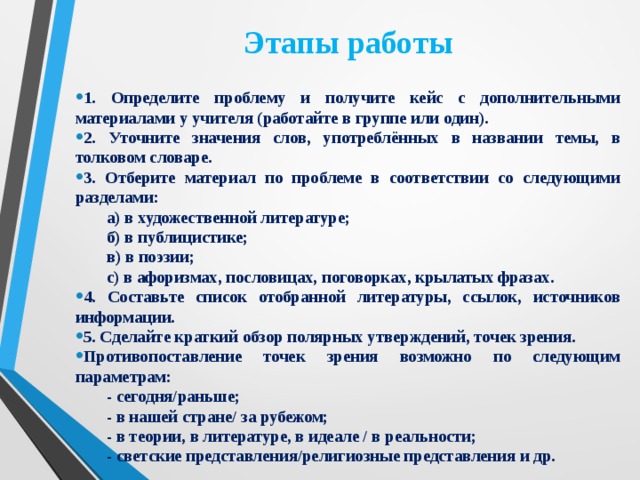 Этапы работы  1. Определите проблему и получите кейс с дополнительными материалами у учителя (работайте в группе или один). 2. Уточните значения слов, употреблённых в названии темы, в толковом словаре. 3. Отберите материал по проблеме в соответствии со следующими разделами:  а) в художественной литературе;  б) в публицистике;  в) в поэзии;  с) в афоризмах, пословицах, поговорках, крылатых фразах. 4. Составьте список отобранной литературы, ссылок, источников информации. 5. Сделайте краткий обзор полярных утверждений, точек зрения. Противопоставление точек зрения возможно по следующим параметрам:  - сегодня/раньше;  - в нашей стране/ за рубежом;  - в теории, в литературе, в идеале / в реальности;  - светские представления/религиозные представления и др.  