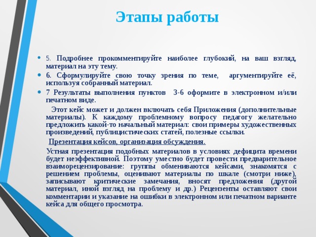 Этапы работы   5. Подробнее прокомментируйте наиболее глубокий, на ваш взгляд, материал на эту тему. 6. Сформулируйте свою точку зрения по теме, аргументируйте её, используя собранный материал. 7 Результаты выполнения пунктов 3-6 оформите в электронном и/или печатном виде.  Этот кейс может и должен включать себя Приложения (дополнительные материалы). К каждому проблемному вопросу педагогу желательно предложить какой-то начальный материал: свои примеры художественных произведений, публицистических статей, полезные ссылки.    Презентация кейсов, организация обсуждения.  Устная презентация подобных материалов в условиях дефицита времени будет неэффективной. Поэтому уместно будет провести предварительное взаиморецензирование: группы обмениваются кейсами, знакомятся с решением проблемы, оценивают материалы по шкале (смотри ниже), записывают критические замечания, вносят предложения (другой материал, иной взгляд на проблему и др.) Рецензенты оставляют свои комментарии и указание на ошибки в электронном или печатном варианте кейса для общего просмотра.    