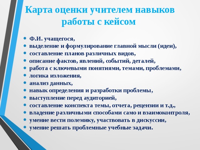 Карта оценки учителем навыков работы с кейсом Ф.И. учащегося, выделение и формулирование главной мысли (идеи), составление планов различных видов, описание фактов, явлений, событий, деталей, работа с ключевыми понятиями, темами, проблемами, логика изложения, анализ данных, навык определения и разработки проблемы, выступление перед аудиторией, составление конспекта темы, отчета, рецензии и т.д., владение различными способами само и взаимоконтроля, умение вести полемику, участвовать в дискуссии, умение решать проблемные учебные задачи. 