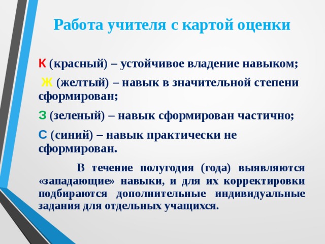 Работа учителя с картой оценки К  (красный) – устойчивое владение навыком;  Ж  (желтый) – навык в значительной степени сформирован; З (зеленый) – навык сформирован частично; С  (синий) – навык практически не сформирован.  В течение полугодия (года) выявляются «западающие» навыки, и для их корректировки подбираются дополнительные индивидуальные задания для отдельных учащихся. 