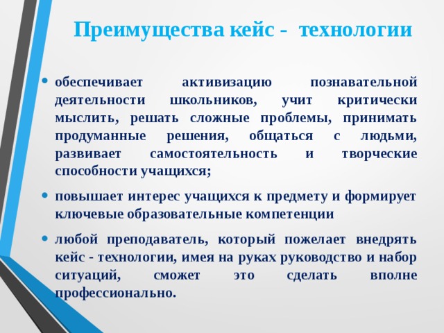 Преимущества кейс - технологии обеспечивает активизацию познавательной деятельности школьников, учит критически мыслить, решать сложные проблемы, принимать продуманные решения, общаться с людьми, развивает самостоятельность и творческие способности учащихся; повышает интерес учащихся к предмету и формирует ключевые образовательные компетенции любой преподаватель, который пожелает внедрять кейс - технологии, имея на руках руководство и набор ситуаций, сможет это сделать вполне профессионально. 