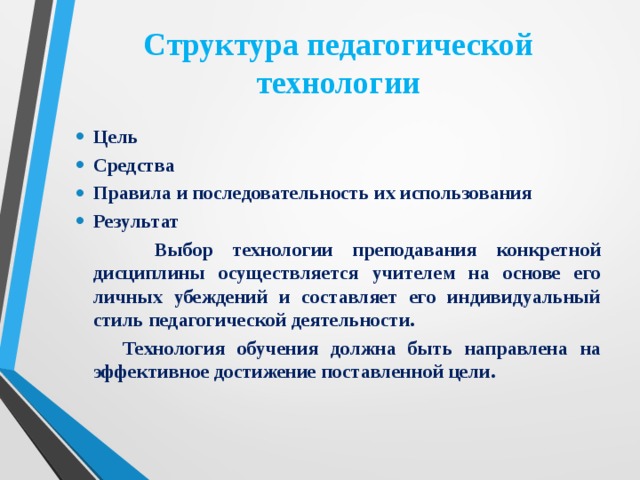 Структура педагогической технологии Цель Средства Правила и последовательность их использования Результат  Выбор технологии преподавания конкретной дисциплины осуществляется учителем на основе его личных убеждений и составляет его индивидуальный стиль педагогической деятельности.  Технология обучения должна быть направлена на эффективное достижение поставленной цели. 