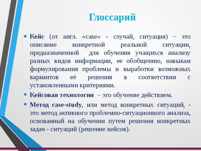 Глоссарий Кейс (от англ. «с ase » - случай, ситуация) – это описание конкретной реальной ситуации, предназначенной для обучения учащихся анализу разных видов информации, ее обобщению, навыкам формулирования проблемы и выработки возможных вариантов её решения в соответствии с установленными критериями. Кейсовая технология – это обучение действием. Метод case-study , или метод конкретных ситуаций, - это метод активного проблемно-ситуационного анализа, основанный на обучении путем решения конкретных задач - ситуаций (решение кейсов). 