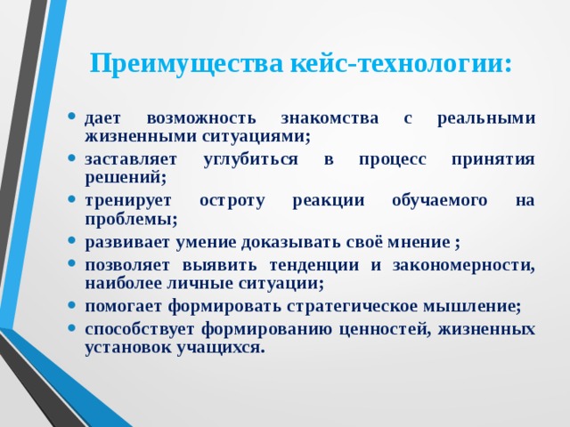 Преимущества кейс-технологии: дает возможность знакомства с реальными жизненными ситуациями; заставляет углубиться в процесс принятия решений; тренирует остроту реакции обучаемого на проблемы; развивает умение доказывать своё мнение ; позволяет выявить тенденции и закономерности, наиболее личные ситуации; помогает формировать стратегическое мышление; способствует формированию ценностей, жизненных установок учащихся.   