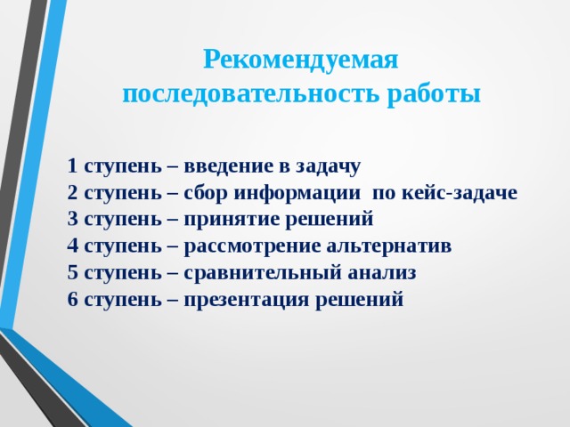 Рекомендуемая  последовательность работы 1 ступень – введение в задачу 2 ступень – сбор информации по кейс-задаче 3 ступень – принятие решений 4 ступень – рассмотрение альтернатив 5 ступень – сравнительный анализ 6 ступень – презентация решений  