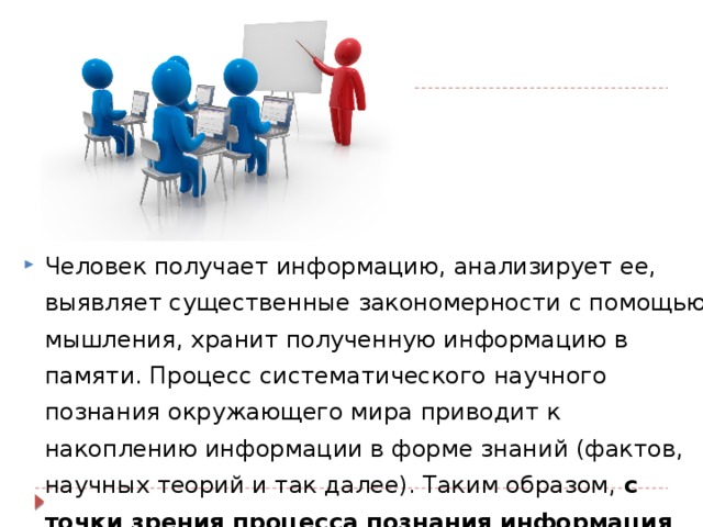 Человек получает информацию, анализирует ее, выявляет существенные закономерности с помощью мышления, хранит полученную информацию в памяти. Процесс систематического научного познания окружающего мира приводит к накоплению информации в форме знаний (фактов, научных теорий и так далее). Таким образом, с точки зрения процесса познания информация может рассматриваться как знания .   