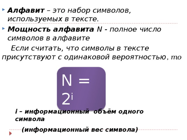 Алфавит – это набор символов, используемых в тексте. Мощность алфавита N - полное число символов в алфавите Если считать, что символы в тексте присутствуют с одинаковой вероятностью , то N = 2 i i – информационный объём одного символа  (информационный вес символа) 