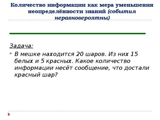 Количество информации как мера уменьшения неопределённости знаний (события неравновероятны)   Задача: В мешке находится 20 шаров. Из них 15 белых и 5 красных. Какое количество информации несёт сообщение, что достали красный шар? 
