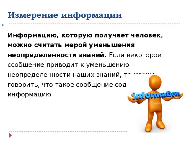Измерение информации  Информацию, которую получает человек, можно считать мерой уменьшения неопределенности знаний. Если некоторое сообщение приводит к уменьшению неопределенности наших знаний, то можно говорить, что такое сообщение содержит информацию . 
