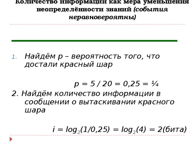 Количество информации как мера уменьшения неопределённости знаний (события неравновероятны)   Найдём р – вероятность того, что достали красный шар   р = 5 / 20 = 0,25 = ¼ 2. Найдём количество информации в сообщении о вытаскивании красного шара   i = log 2 (1/0,25) = log 2 (4) = 2(бита) 