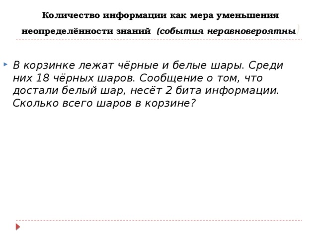 Количество информации как мера уменьшения неопределённости знаний (события неравновероятны ) В корзинке лежат чёрные и белые шары. Среди них 18 чёрных шаров. Сообщение о том, что достали белый шар, несёт 2 бита информации. Сколько всего шаров в корзине? 
