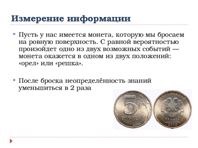 Измерение информации Пусть у нас имеется монета, которую мы бросаем на ровную поверхность. С равной вероятностью произойдет одно из двух возможных событий — монета окажется в одном из двух положений: «орел» или «решка». После броска неопределённость знаний уменьшиться в 2 раза    