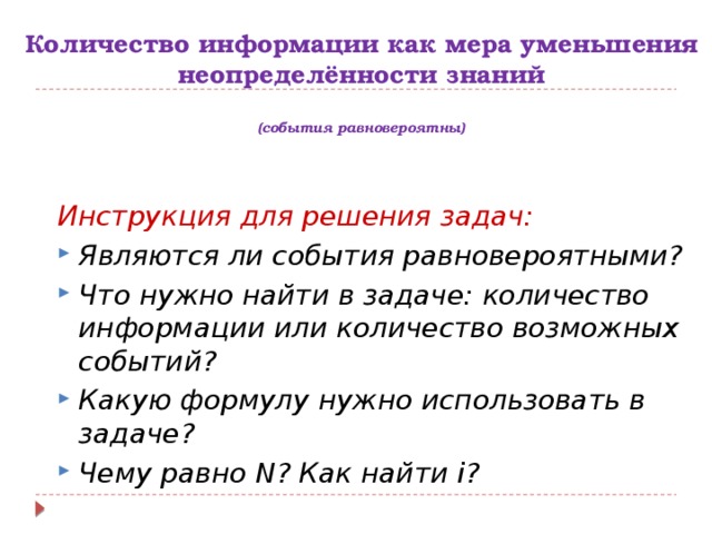 Количество информации как мера уменьшения неопределённости знаний   (события равновероятны) Инструкция для решения задач: Являются ли события равновероятными? Что нужно найти в задаче: количество информации или количество возможных событий? Какую формулу нужно использовать в задаче? Чему равно N? Как найти i? 