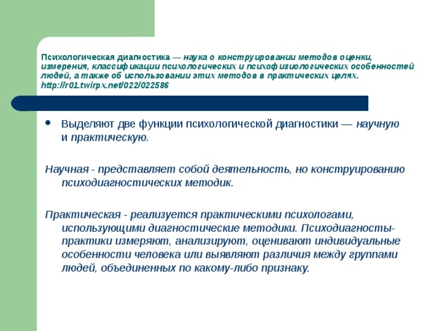 Психологическая диагностика — наука о конструировании методов оценки, измерения, классификации психологических и психофизиологических осо­бенностей людей, а также об использовании этих методов в практических целях. http://r01.twirpx.net/022/022586 Выделяют две функции психологической диагностики — научную и практическую.  Научная - представляет собой деятельность, но конструированию психодиагно­стических методик.   Практическая - реализуется практическими психологами, использующими диагностические методики. Психодиагносты-практики измеряют, анализируют, оценивают индивидуальные особенности человека или выявляют различия между группами людей, объединенных по какому-либо признаку.  